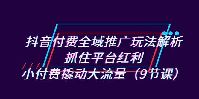 抖音付费全域推广玩法解析：抓住平台红利，小付费撬动大流量（9节课）-靠谱项目库