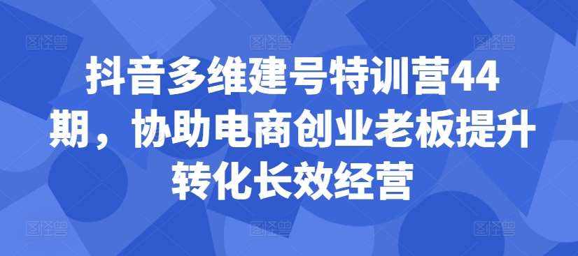 抖音多维建号特训营44期，协助电商创业老板提升转化长效经营-靠谱项目库