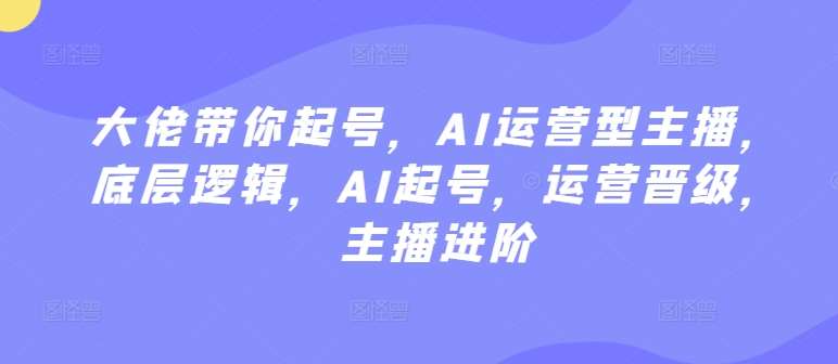大佬带你起号，AI运营型主播，底层逻辑，AI起号，运营晋级，主播进阶-靠谱项目库