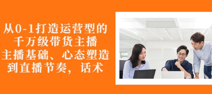 从0-1打造运营型的带货主播：主播基础、心态塑造，能力培养到直播节奏，话术进行全面讲解-靠谱项目库