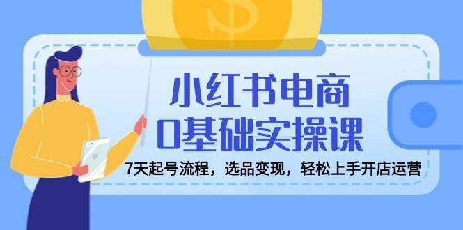 小红书电商0基础实操课，7天起号流程，选品变现，轻松上手开店运营-靠谱项目库