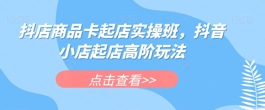 抖店商品卡起店实操班,抖音小店起店高阶玩法-靠谱项目库