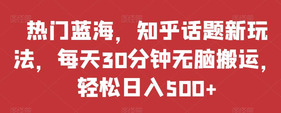 热门蓝海，知乎话题新玩法，每天30分钟无脑搬运，轻松日入500+【揭秘】-靠谱项目库