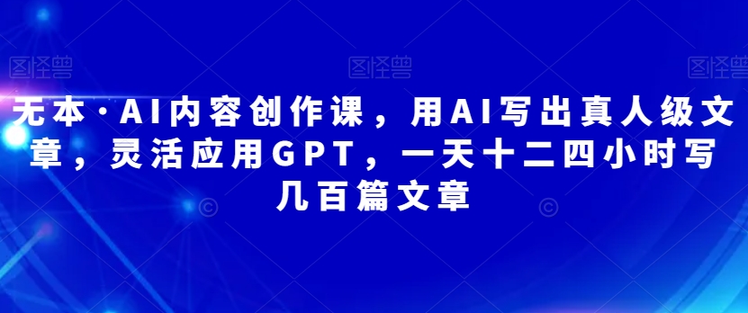 无本·AI内容创作课，用AI写出真人级文章，灵活应用GPT，一天十二四小时写几百篇文章-靠谱项目库