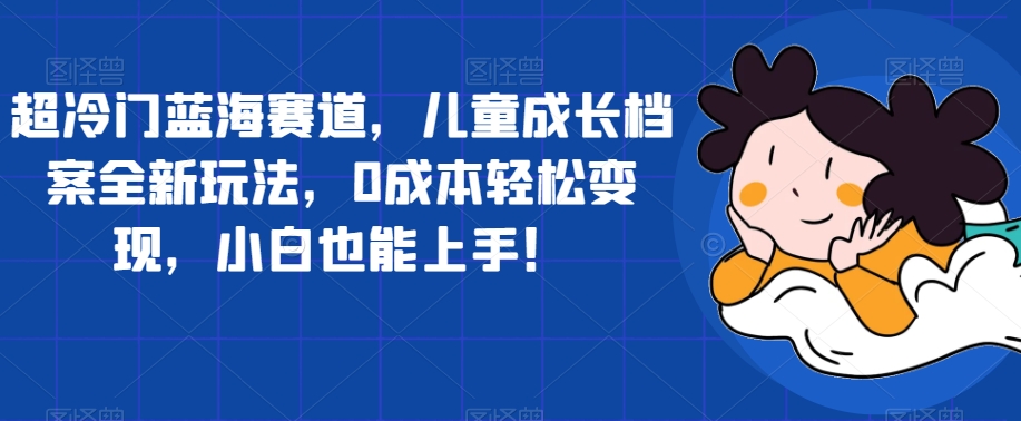超冷门蓝海赛道，儿童成长档案全新玩法，0成本轻松变现，小白也能上手【揭秘】-靠谱项目库