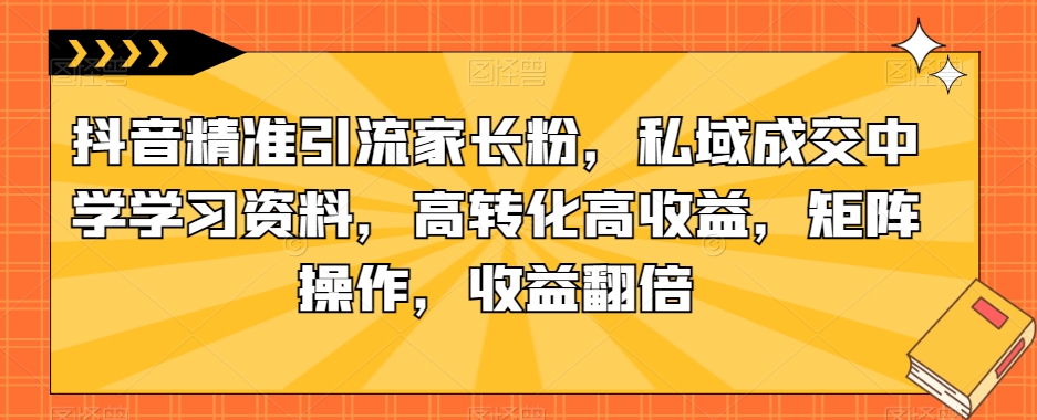 抖音精准引流家长粉,私域成交中学学习资料,高转化高收益,矩阵操作,收益翻倍【揭秘】-靠谱项目库