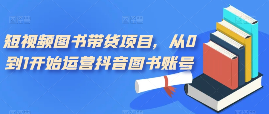 短视频图书带货项目，从0到1开始运营抖音图书账号（10节课）-靠谱项目库