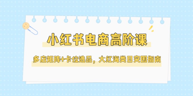 （14940期）小红书电商高阶课，多店矩阵+卡位选品，大红海类目突围指南（更新5月）-靠谱项目库