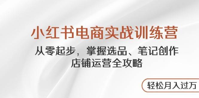 小红书电商实战训练营，从零起步，掌握选品、笔记创作、店铺运营全攻略，轻松月入过万-靠谱项目库