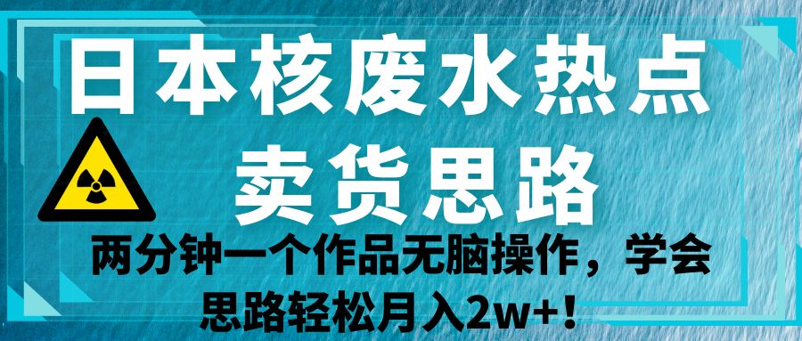 日本核废水热点卖货思路,两分钟一个作品无脑操作,学会思路轻松月入2w+!-靠谱项目库