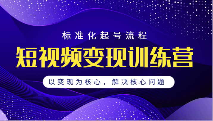 短视频变现训练营，标准化起号流程，以变现为核心，解决核心问题-靠谱项目库