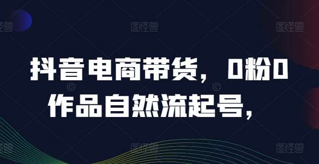 抖音电商带货,0粉0作品自然流起号,热销20多万人的抖音课程的经验分享-靠谱项目库