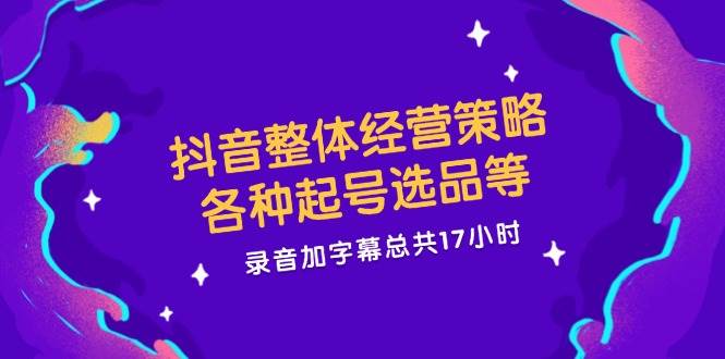 抖音整体经营策略，各种起号选品等，录音加字幕总共17小时-靠谱项目库