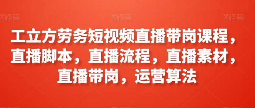 工立方劳务短视频直播带岗课程，直播脚本，直播流程，直播素材，直播带岗，运营算法-靠谱项目库
