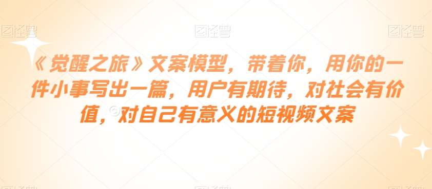 《觉醒之旅》文案模型，带着你，用你的一件小事写出一篇，用户有期待，对社会有价值，对自己有意义的短视频文案-靠谱项目库