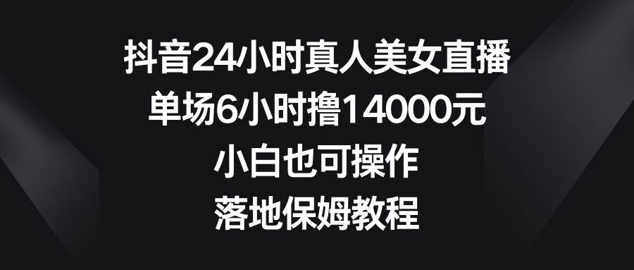 抖音24小时真人美女直播，单场6小时撸14000元，小白也可操作，落地保姆教程-靠谱项目库