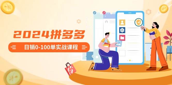 2024拼多多日销0-100单实战课程：新手注册开店到日销100单整套流程-靠谱项目库
