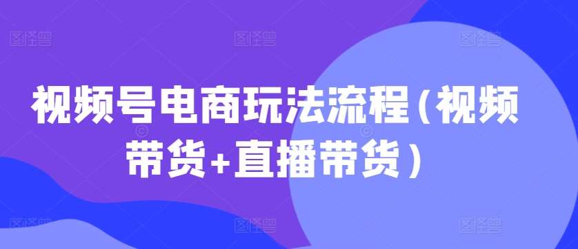 视频号电商玩法流程(视频带货+直播带货)-靠谱项目库