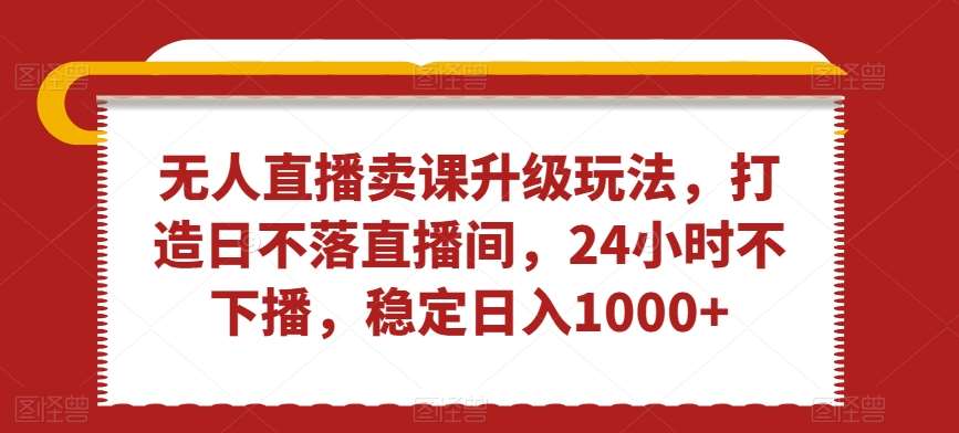 无人直播卖课升级玩法,打造日不落直播间,24小时不下播,稳定日入1000+【揭秘】-靠谱项目库