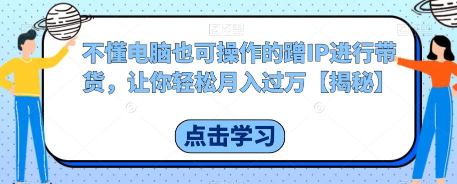 不懂电脑也可操作的蹭IP进行带货，让你轻松月入过万【揭秘】-靠谱项目库