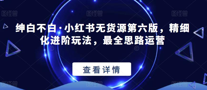 绅白不白·小红书无货源第六版，精细化进阶玩法，最全思路运营-靠谱项目库