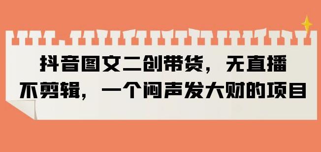 抖音图文二创带货，无直播，不剪辑，一个闷声发大财的项目【揭秘】-靠谱项目库