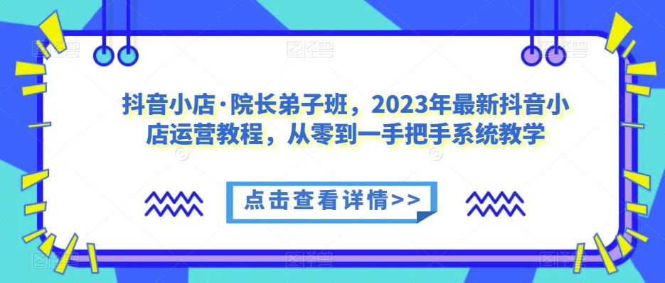 抖音小店·院长弟子班，2023年最新抖音小店运营教程，从零到一手把手系统教学-靠谱项目库
