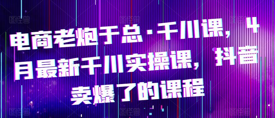 电商老炮于总·千川课，最新千川实操课，抖音卖爆了的课程-靠谱项目库