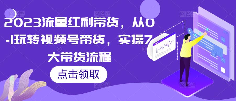 2023流量红利带货,从0-1玩转视频号带货,实操7大带货流程-靠谱项目库