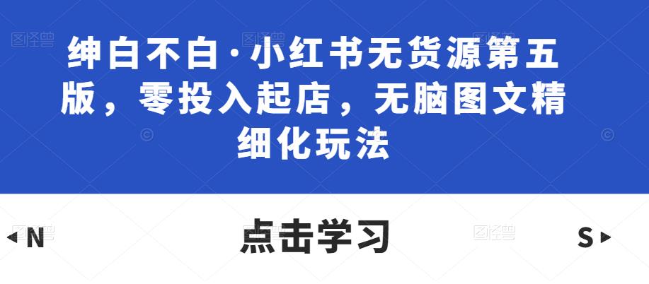 绅白不白·小红书无货源第五版，零投入起店，无脑图文精细化玩法-靠谱项目库