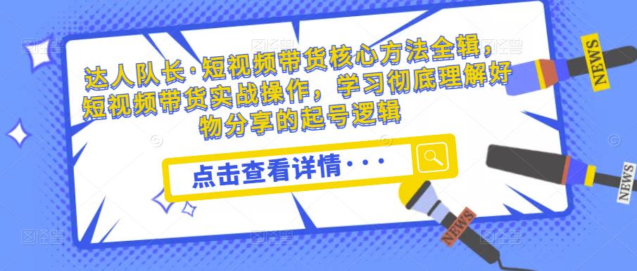 达人队长·短视频带货核心方法全辑，短视频带货实战操作，学习彻底理解好物分享的起号逻辑-靠谱项目库