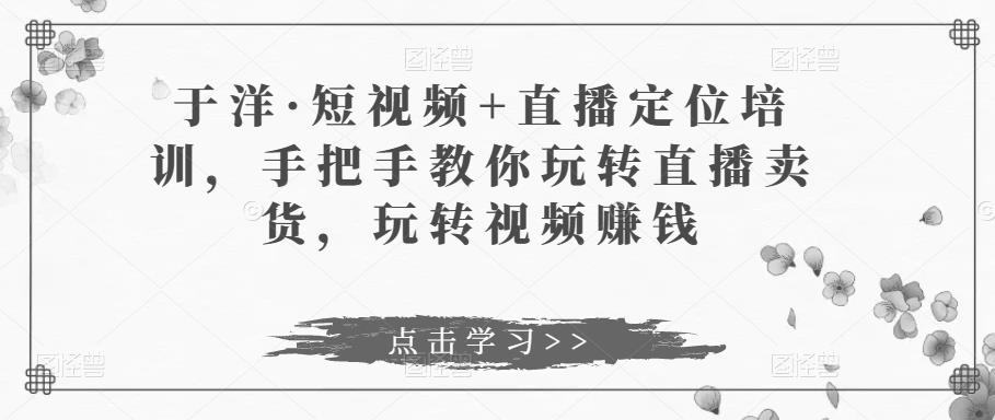于洋·短视频+直播定位培训，手把手教你玩转直播卖货，玩转视频赚钱-靠谱项目库