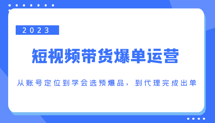 2023短视频带货爆单运营,从账号定位到学会选预爆品,到代理完成出单(价值1250元)-靠谱项目库