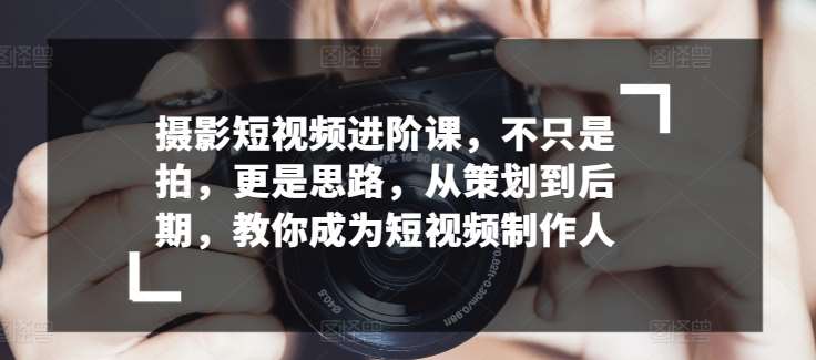 摄影短视频进阶课，不只是拍，更是思路，从策划到后期，教你成为短视频制作人-靠谱项目库