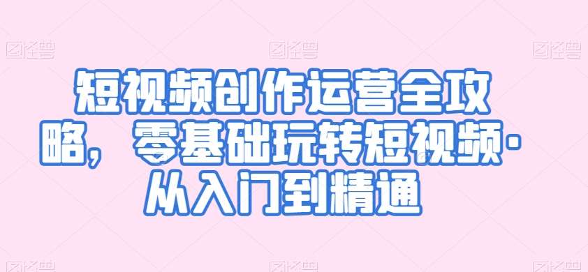 短视频创作运营全攻略，零基础玩转短视频·从入门到精通-靠谱项目库