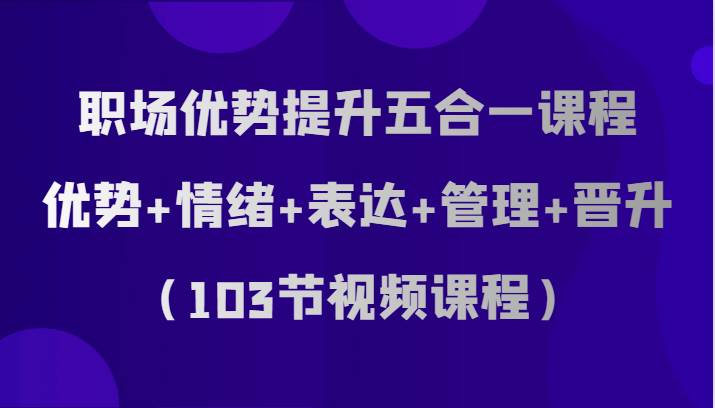 职场优势提升五合一课程，优势+情绪+表达+管理+晋升（103节视频课程）-靠谱项目库