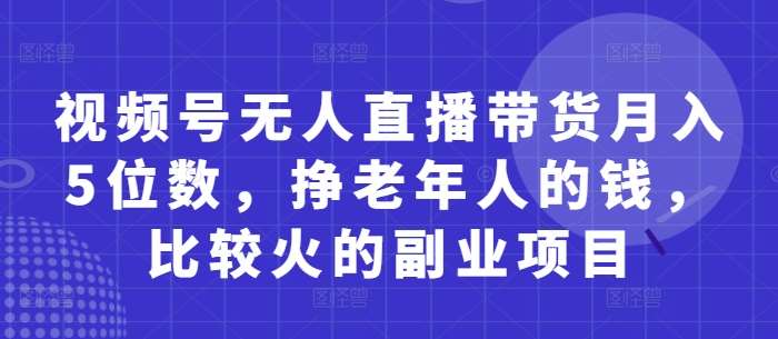 视频号无人直播带货月入5位数,挣老年人的钱,比较火的副业项目-靠谱项目库