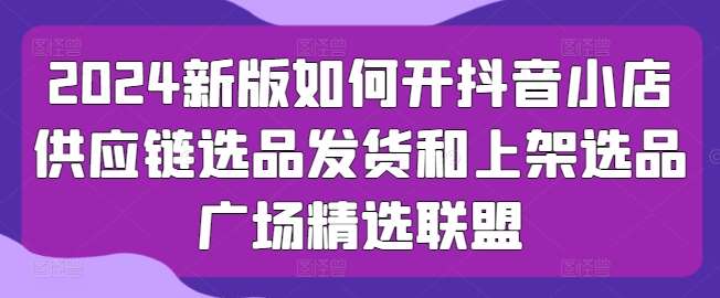 2024新版如何开抖音小店供应链选品发货和上架选品广场精选联盟-靠谱项目库