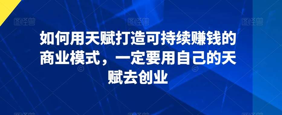 如何用天赋打造可持续赚钱的商业模式，一定要用自己的天赋去创业-靠谱项目库