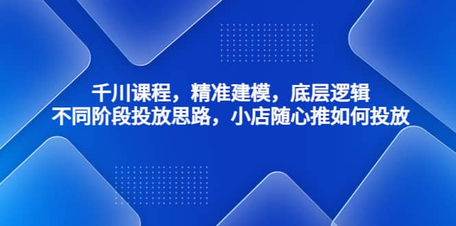 千川课程，精准建模，底层逻辑，不同阶段投放思路，小店随心推如何投放-靠谱项目库