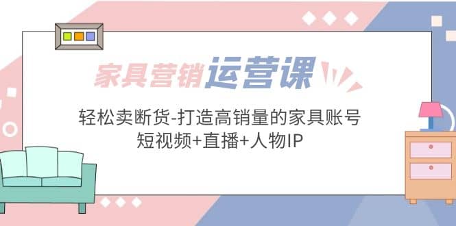 家具营销·运营实战 轻松卖断货-打造高销量的家具账号(短视频+直播+人物IP)-靠谱项目库