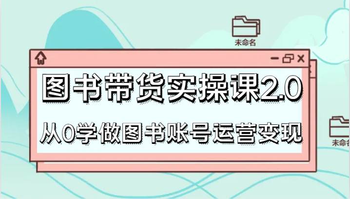 图书带货实操课2.0，从0学做图书账号运营变现，干货教程快速上手，高效起号涨粉-靠谱项目库