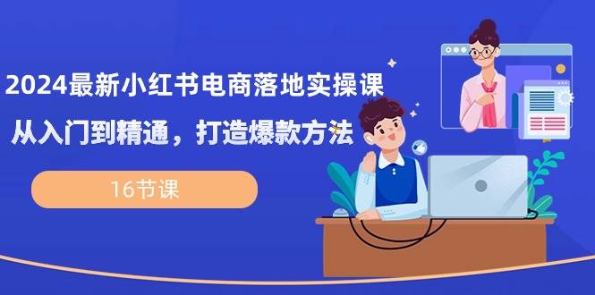 2024最新小红书电商落地实操课，从入门到精通，打造爆款方法（16节课）-靠谱项目库