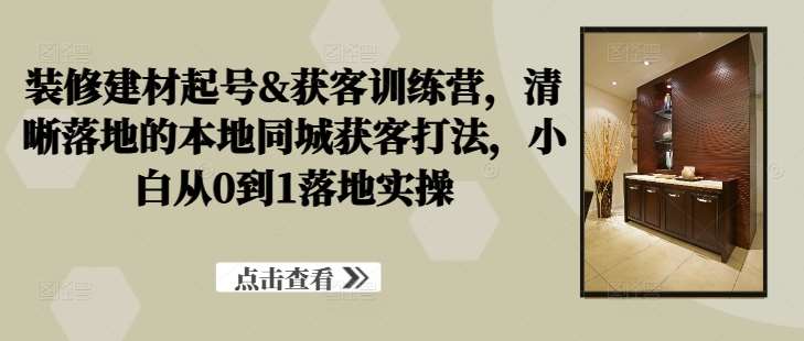 装修建材起号&获客训练营，​清晰落地的本地同城获客打法，小白从0到1落地实操-靠谱项目库
