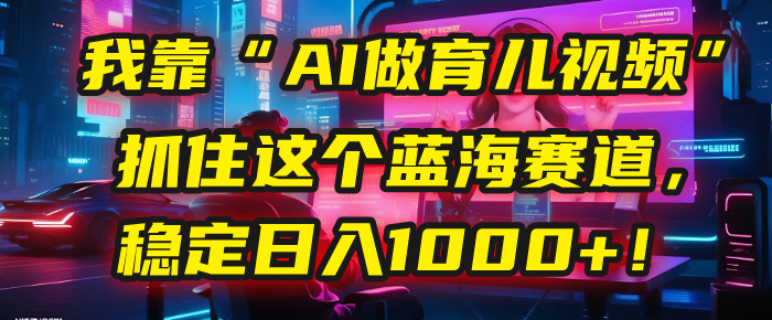 我靠“AI做育儿视频”，抓住这个蓝海赛道，稳定日入1000+！-靠谱项目库