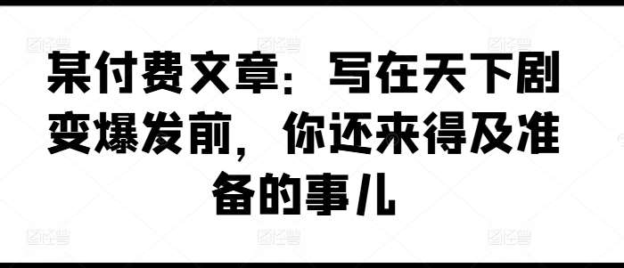 某付费文章:写在天下剧变爆发前,你还来得及准备的事儿-靠谱项目库