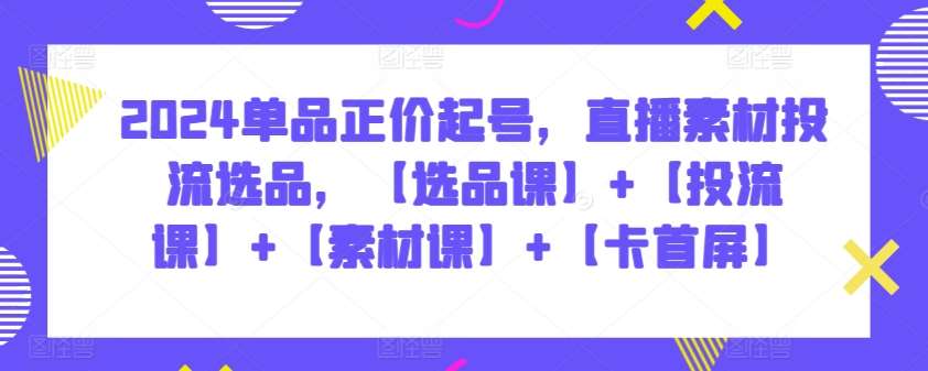 2024单品正价起号，直播素材投流选品，【选品课】+【投流课】+【素材课】+【卡首屏】-靠谱项目库