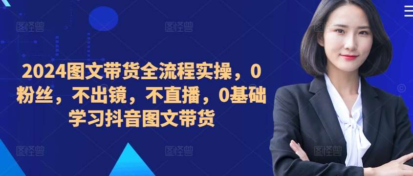 ​​​​​​2024图文带货全流程实操，0粉丝，不出镜，不直播，0基础学习抖音图文带货-靠谱项目库