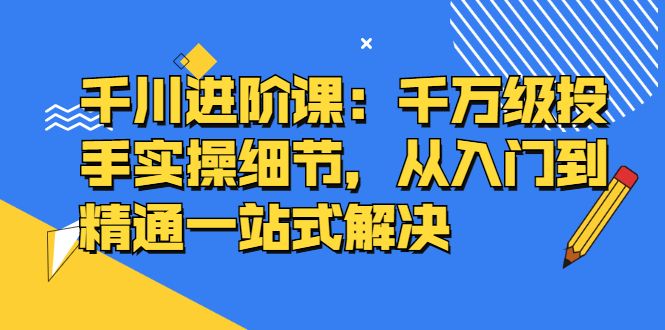 千川进阶课:千川投放细节实操,从入门到精通一站式解决-靠谱项目库