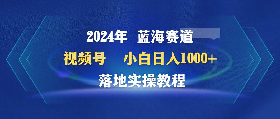 2024年蓝海赛道 视频号  小白日入1000+ 落地实操教程-靠谱项目库
